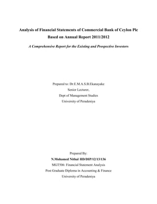Analysis of Financial Statements of Commercial Bank of Ceylon Plc
Based on Annual Report 2011/2012
A Comprehensive Report for the Existing and Prospective Investors
Prepared to: Dr.E.M.A.S.B.Ekanayake
Senior Lecturer,
Dept of Management Studies
University of Peradeniya
Prepared By:
N.Mohamed Nithal HD/DIP/12/13/136
MGT506: Financial Statement Analysis
Post Graduate Diploma in Accounting & Finance
University of Peradeniya
 