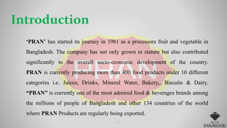 Introduction
‘PRAN’ has started its journey in 1981 as a processors fruit and vegetable in
Bangladesh. The company has not only grown in stature but also contributed
significantly to the overall socio-economic development of the country.
PRAN is currently producing more than 400 food products under 10 different
categories i.e. Juices, Drinks, Mineral Water, Bakery,, Biscuits & Dairy.
“PRAN” is currently one of the most admired food & beverages brands among
the millions of people of Bangladesh and other 134 countries of the world
where PRAN Products are regularly being exported.
4
 