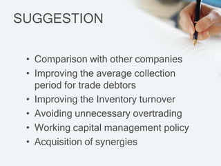 SUGGESTION

 ? Comparison with other companies
 ? Improving the average collection
   period for trade debtors
 ? Improving the Inventory turnover
 ? Avoiding unnecessary overtrading
 ? Working capital management policy
 ? Acquisition of synergies
 