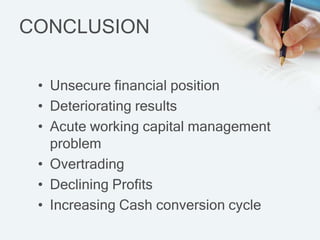 CONCLUSION

 ? Unsecure financial position
 ? Deteriorating results
 ? Acute working capital management
   problem
 ? Overtrading
 ? Declining Profits
 ? Increasing Cash conversion cycle
 