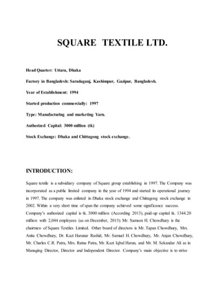 SQUARE TEXTILE LTD.
Head Quarter: Uttara, Dhaka
Factory in Bangladesh: Saradaganj, Kashimpur, Gazipur, Bangladesh.
Year of Establishment: 1994
Started production commercially: 1997
Type: Manufacturing and marketing Yarn.
Authorized Capital: 3000 million (tk)
Stock Exchange: Dhaka and Chittagong stock exchange.
INTRODUCTION:
Square textile is a subsidiary company of Square group establishing in 1997. The Company was
incorporated as a public limited company in the year of 1994 and started its operational journey
in 1997. The company was enlisted in Dhaka stock exchange and Chittagong stock exchange in
2002. Within a very short time of span the company achieved some significance success.
Company’s authorized capital is tk. 3000 million (According 2013), paid-up capital tk. 1344.20
million with 2,044 employees (as on December, 2013). Mr. Samson H. Chowdhury is the
chairmen of Square Textiles Limited. Other board of directors is Mr. Tapan Chowdhury, Mrs.
Anita Chowdhury, Dr. Kazi Harunar Rashid, Mr. Samuel H. Chowdhury, Mr. Anjan Chowdhury,
Mr. Charles C.R. Patra, Mrs. Ratna Patra, Mr. Kazi Iqbal Harun, and Mr. M. Sekandar Ali as in
Managing Director, Director and Independent Director. Company’s main objective is to strive
 