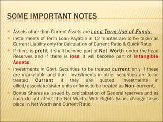 Assets other than Current Assets are  Long Term Use of Funds  Installments of Term Loan Payable in 12 months are to be taken as Current Liability only for Calculation of Current Ratio & Quick Ratio. If there is  profit  it shall become part of  Net Worth  under the head Reserves and if there is  loss  it will become part of  Intangible Assets Investments in Govt. Securities to be treated  current  only if these are marketable and due.  Investments in other securities are to be treated  Current  if they are quoted. Investments in allied/associate/sister units or firms to be treated as  Non-current. Bonus Shares as issued by capitalization of General reserves and as such do not affect the Net Worth. With Rights Issue, change takes place in Net Worth and Current Ratio. 