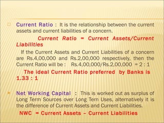 Current Ratio  :  It is the relationship between the current assets and current liabilities of a concern.  Current Ratio = Current Assets/Current Liabilities If the Current Assets and Current Liabilities of a concern are Rs.4,00,000 and Rs.2,00,000 respectively, then the Current Ratio will be :  Rs.4,00,000/Rs.2,00,000  = 2 : 1 The ideal Current Ratio preferred  by Banks is  1.33 : 1 Net Working Capital  :  This is worked out as surplus of Long Term Sources over Long Tern Uses, alternatively it is the difference of Current Assets and Current Liabilities.  NWC  = Current Assets – Current Liabilities 