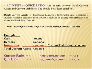 3.  ACID TEST or QUICK RATIO  :  It is the ratio between Quick Current Assets and Current Liabilities. The should be at least equal to 1. Quick Current Assets  :  Cash/Bank Balances + Receivables upto 6 months + Quickly realizable securities such as Govt. Securities or quickly marketable/quoted shares and Bank Fixed Deposits Acid Test or Quick Ratio  = Quick Current Assets/Current Liabilities Example :  Cash    50,000 Debtors   1,00,000 Inventories   1,50,000  Current Liabilities  1,00,000 Total Current Assets  3,00,000 Current Ratio  = >  3,00,000/1,00,000  =  3 : 1 Quick Ratio  = >  1,50,000/1,00,000  = 1.5 : 1 