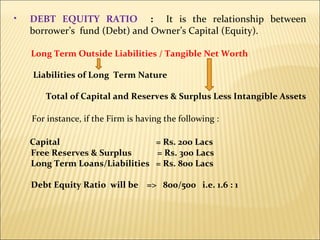 DEBT EQUITY RATIO  :  It is the relationship between borrower’s  fund (Debt) and Owner’s Capital (Equity).  Long Term Outside Liabilities / Tangible Net Worth Liabilities of Long  Term Nature Total of Capital and Reserves & Surplus Less Intangible Assets For instance, if the Firm is having the following : Capital  = Rs. 200 Lacs  Free Reserves & Surplus  = Rs. 300 Lacs Long Term Loans/Liabilities  = Rs. 800 Lacs Debt Equity Ratio  will be  =>  800/500  i.e. 1.6 : 1 