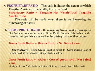 5.  PROPRIETARY RATIO  :  This ratio indicates the extent to which Tangible Assets are financed by Owner’s Fund. Proprietary Ratio = (Tangible Net Worth/Total Tangible Assets) x 100 T he ratio will be 100% when there is no Borrowing for purchasing of Assets. 6.  GROSS PROFIT RATIO  :  By comparing Gross Profit percentage to Net Sales we can arrive at the Gross Profit Ratio which indicates the manufacturing efficiency as well as the pricing policy of the concern. Gross Profit Ratio  =  (Gross Profit  / Net Sales ) x 100 Alternatively ,  since Gross Profit is equal to  Sales  minus  Cost of Goods Sold, it can also be interpreted as below : Gross Profit Ratio = [ (Sales – Cost of goods sold)/ Net Sales] x 100 A higher Gross Profit Ratio indicates efficiency in production of the  unit. 