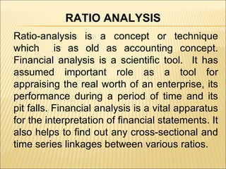 Ratio-analysis is a concept or technique which  is as old as accounting concept. Financial analysis is a scientific tool.  It has assumed important role as a tool for appraising the real worth of an enterprise, its performance during a period of time and its pit falls. Financial analysis is a vital apparatus for the interpretation of financial statements. It also helps to find out any cross-sectional and time series linkages between various ratios. RATIO ANALYSIS 