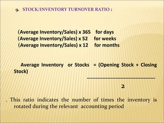 9.  STOCK/INVENTORY TURNOVER RATIO  : ( Average Inventory/Sales) x 365  for days    ( Average Inventory/Sales) x 52  for weeks ( Average Inventory/Sales) x 12  for months Average Inventory  or Stocks  = (Opening Stock + Closing Stock) -----------------------------------------  2 . This ratio indicates the number of times the inventory is rotated during the relevant  accounting period 