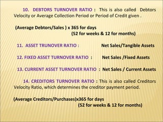 10.  DEBTORS TURNOVER RATIO  :  This is also called  Debtors Velocity or Average Collection Period or Period of Credit given . (Average Debtors/Sales ) x 365 for days  (52 for weeks & 12 for months) 11.  ASSET TRUNOVER RATIO :  Net Sales/Tangible Assets 12. FIXED ASSET TURNOVER RATIO  :  Net Sales /Fixed Assets 13. CURRENT ASSET TURNOVER RATIO  :  Net Sales / Current Assets  14. CREDITORS TURNOVER RATIO  :  This is also called Creditors Velocity Ratio, which determines the creditor payment period. (Average Creditors/Purchases)x365 for days  (52 for weeks & 12 for months) 