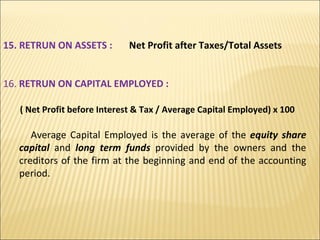 15. RETRUN ON ASSETS :  Net Profit after Taxes/Total Assets 16.  RETRUN ON CAPITAL EMPLOYED :  ( Net Profit before Interest & Tax / Average Capital Employed) x 100 Average Capital Employed is the average of the  equity share capital  and  long term funds  provided by the owners and the creditors of the firm at the beginning and end of the accounting period. 