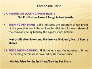 Composite Ratio 17. RETRUN ON EQUITY CAPITAL (ROE) :  Net Profit after Taxes / Tangible Net Worth EARNING PER SHARE  :  EPS indicates the quantum of net profit of the year that would be ranking for dividend for each share of the company being held by the equity share holders . Net profit after Taxes and Preference Dividend/ No. of Equity Shares  19. PRICE EARNING RATIO :  PE Ratio indicates the number of times the Earning Per Share is covered by its market price . Market Price Per Equity Share/Earning Per Share 
