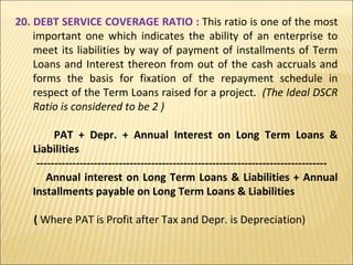 20. DEBT SERVICE COVERAGE RATIO :  This ratio is one of the most important one which indicates the ability of an enterprise to meet its liabilities by way of payment of installments of Term Loans and Interest thereon from out of the cash accruals and forms the basis for fixation of the repayment schedule in respect of the Term Loans raised for a project.   (The Ideal DSCR Ratio is considered to be 2 ) PAT + Depr. + Annual Interest on Long Term Loans & Liabilities --------------------------------------------------------------------------------- Annual interest on Long Term Loans & Liabilities + Annual Installments payable on Long Term Loans & Liabilities (  Where PAT is Profit after Tax and Depr. is Depreciation) 