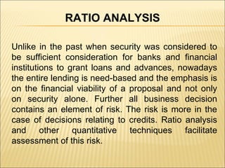 Unlike in the past when security was considered to be sufficient consideration for banks and financial institutions to grant loans and advances, nowadays the entire lending is need-based and the emphasis is on the financial viability of a proposal and not only on security alone. Further all business decision contains an element of risk. The risk is more in the case of decisions relating to credits. Ratio analysis and other quantitative techniques facilitate assessment of this risk. RATIO ANALYSIS 
