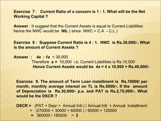 Exercise  7  :  Current Ratio of a concern is 1 : 1. What will be the Net Working Capital ? Answer  : It suggest that the Current Assets is equal to Current Liabilities hence the NWC would be  NIL  ( since  NWC = C.A  - C.L ) Exercise  8 :  Suppose Current Ratio is 4 : 1.  NWC  is Rs.30,000/-. What is the amount of Current Assets ? Answer  :  4a  - 1a  = 30,000 Therefore  a  =  10,000  i.e. Current Liabilities is Rs.10,000 Hence Current Assets would be  4a  = 4 x 10,000 = Rs.40,000/- Exercise  9. The amount of Term Loan installment is  Rs.10000/ per month, monthly average interest on TL is Rs.5000/-. If the  amount of Depreciation is  Rs.30,000/- p.a. and PAT is Rs.2,70,000/-. What would be the DSCR ? DSCR =  (PAT + Depr +  Annual Intt.) / Annual Intt  + Annual  Installment =  (270000 + 30000 + 60000 ) / 60000 + 120000 =  360000 / 180000  =  2 