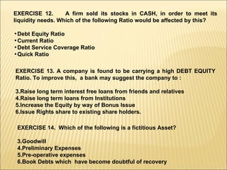 EXERCISE 12.  A firm sold its stocks in CASH, in order to meet its liquidity needs. Which of the following Ratio would be affected by this? Debt Equity Ratio Current Ratio Debt Service Coverage Ratio Quick Ratio  EXERCISE 13. A company is found to be carrying a high DEBT EQUITY Ratio. To improve this,  a bank may suggest the company to : Raise long term interest free loans from friends and relatives Raise long term loans from Institutions Increase the Equity by way of Bonus Issue Issue Rights share to existing share holders. EXERCISE 14.  Which of the following is a fictitious Asset? Goodwill Preliminary Expenses Pre-operative expenses Book Debts which  have become doubtful of recovery 