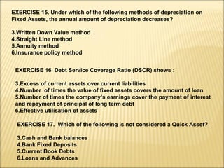 EXERCISE 15. Under which of the following methods of depreciation on Fixed Assets, the annual amount of depreciation decreases? Written Down Value method Straight Line method Annuity method Insurance policy method EXERCISE 16  Debt Service Coverage Ratio (DSCR) shows : Excess of current assets over current liabilities Number  of times the value of fixed assets covers the amount of loan Number of times the company’s earnings cover the payment of interest and repayment of principal of long term debt Effective utilisation of assets EXERCISE 17.  Which of the following is not considered a Quick Asset? Cash and Bank balances Bank Fixed Deposits Current Book Debts Loans and Advances 