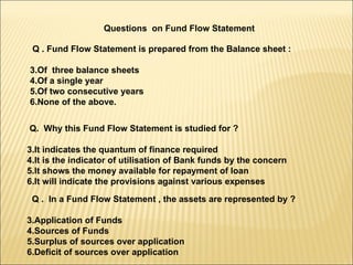 Questions  on Fund Flow Statement Q . Fund Flow Statement is prepared from the Balance sheet : Of  three balance sheets Of a single year Of two consecutive years None of the above. Q.  Why this Fund Flow Statement is studied for ? It indicates the quantum of finance required It is the indicator of utilisation of Bank funds by the concern It shows the money available for repayment of loan It will indicate the provisions against various expenses Q .  In a Fund Flow Statement , the assets are represented by ? Application of Funds Sources of Funds Surplus of sources over application Deficit of sources over application 
