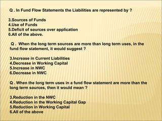 Q . In Fund Flow Statements the Liabilities are represented by ? Sources of Funds Use of Funds Deficit of sources over application All of the above. Q .  When the long term sources are more than long term uses, in the fund flow statement, it would suggest ? Increase in Current Liabilities Decrease in Working Capital Increase in NWC Decrease in NWC Q . When the long term uses in a fund flow statement are more than the long term sources, then it would mean ? Reduction in the NWC Reduction in the Working Capital Gap Reduction in Working Capital All of the above 