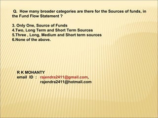 Q.  How many broader categories are there for the Sources of funds, in the Fund Flow Statement ? Only One, Source of Funds Two, Long Term and Short Term Sources Three , Long, Medium and Short term sources None of the above. R K MOHANTY email  ID  :  [email_address] ,  [email_address] 