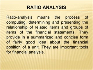 Ratio-analysis means the process of computing, determining and presenting the relationship of related items and groups of items of the financial statements. They provide in a summarized and concise form of fairly good idea about the financial position of a unit. They are important tools for financial analysis. RATIO ANALYSIS 