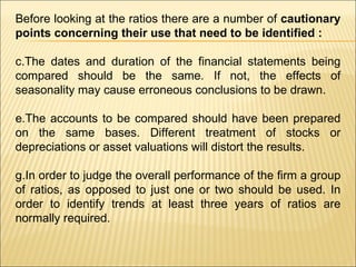 Before looking at the ratios there are a number of  cautionary points concerning their use that need to be identified :   The dates and duration of the financial statements being compared should be the same. If not, the effects of seasonality may cause erroneous conclusions to be drawn. The accounts to be compared should have been prepared on the same bases. Different treatment of stocks or depreciations or asset valuations will distort the results. In order to judge the overall performance of the firm a group of ratios, as opposed to just one or two should be used. In order to identify trends at least three years of ratios are normally required.  