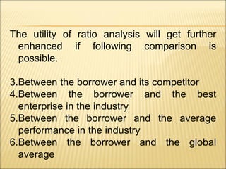 The utility of ratio analysis will get further enhanced if following comparison is possible. Between the borrower and its competitor Between the borrower and the best enterprise in the industry Between the borrower and the average performance in the industry Between the borrower and the global average 