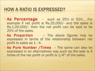 As Percentage  -  such as 25% or 50% . For example if net profit is Rs.25,000/- and the sales is Rs.1,00,000/- then the net profit can be said to be 25% of the sales. As Proportion  -  The above figures may be expressed in terms of the relationship between net profit to sales as 1 : 4.  As Pure Number /Times  -  The same can also be expressed in an alternatively way such as the sale is 4 times of the net profit or profit is 1/4 th  of the sales. 