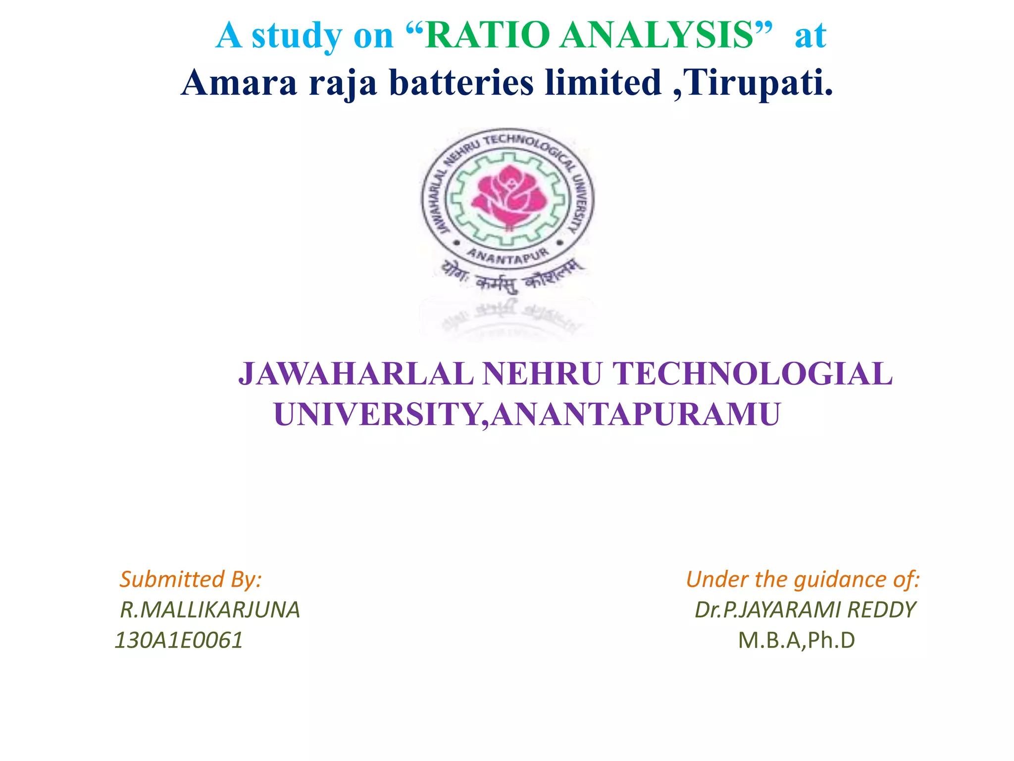 A study on “RATIO ANALYSIS” at
Amara raja batteries limited ,Tirupati.
JAWAHARLAL NEHRU TECHNOLOGIAL
UNIVERSITY,ANANTAPURAMU
Submitted By: Under the guidance of:
R.MALLIKARJUNA Dr.P.JAYARAMI REDDY
130A1E0061 M.B.A,Ph.D
 