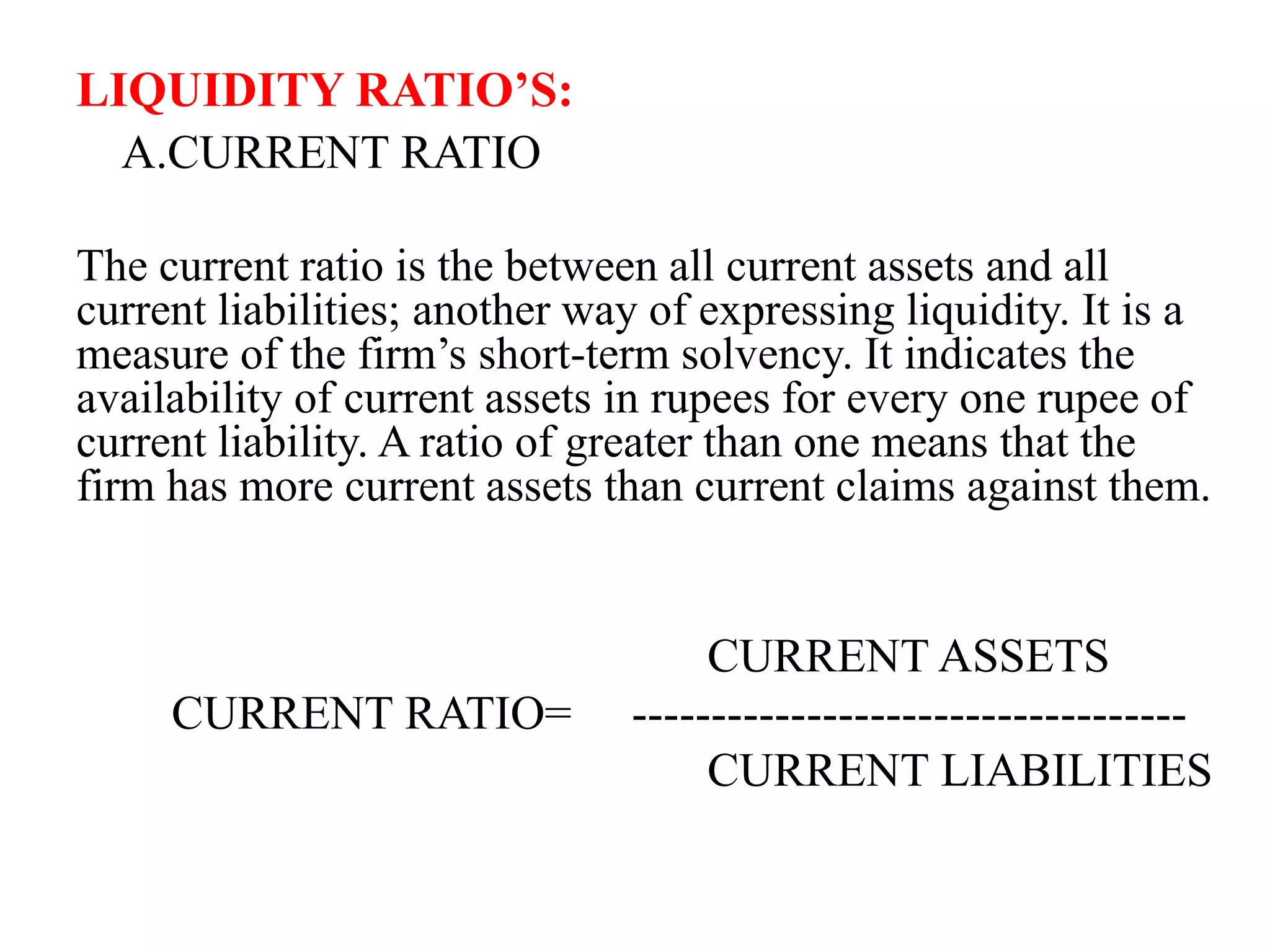 LIQUIDITY RATIO’S:
A.CURRENT RATIO
The current ratio is the between all current assets and all
current liabilities; another way of expressing liquidity. It is a
measure of the firm’s short-term solvency. It indicates the
availability of current assets in rupees for every one rupee of
current liability. A ratio of greater than one means that the
firm has more current assets than current claims against them.
CURRENT ASSETS
CURRENT RATIO= -----------------------------------
CURRENT LIABILITIES
 