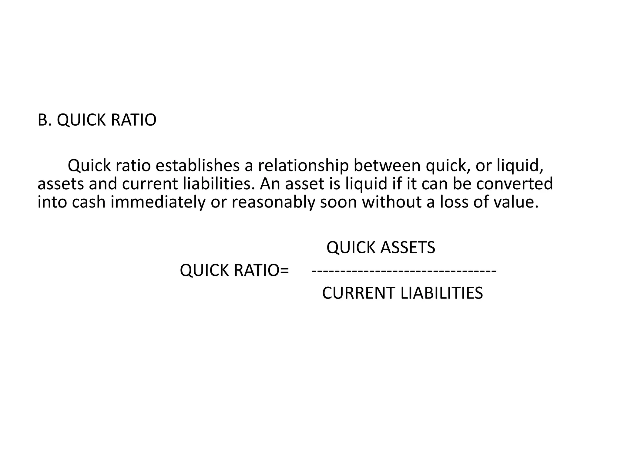 B. QUICK RATIO
Quick ratio establishes a relationship between quick, or liquid,
assets and current liabilities. An asset is liquid if it can be converted
into cash immediately or reasonably soon without a loss of value.
QUICK ASSETS
QUICK RATIO= --------------------------------
CURRENT LIABILITIES
 