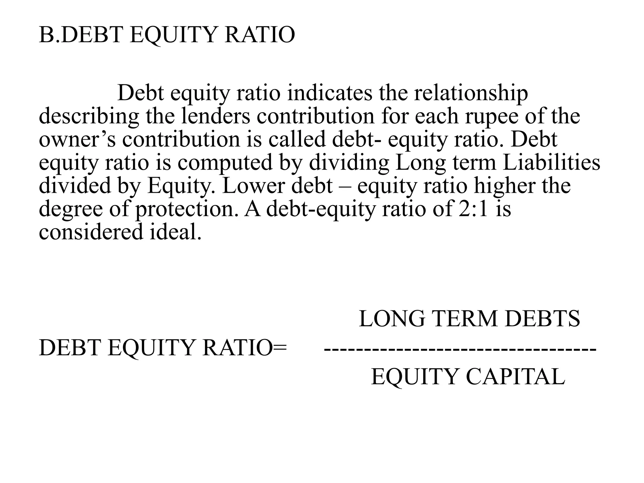 B.DEBT EQUITY RATIO
Debt equity ratio indicates the relationship
describing the lenders contribution for each rupee of the
owner’s contribution is called debt- equity ratio. Debt
equity ratio is computed by dividing Long term Liabilities
divided by Equity. Lower debt – equity ratio higher the
degree of protection. A debt-equity ratio of 2:1 is
considered ideal.
LONG TERM DEBTS
DEBT EQUITY RATIO= ----------------------------------
EQUITY CAPITAL
 