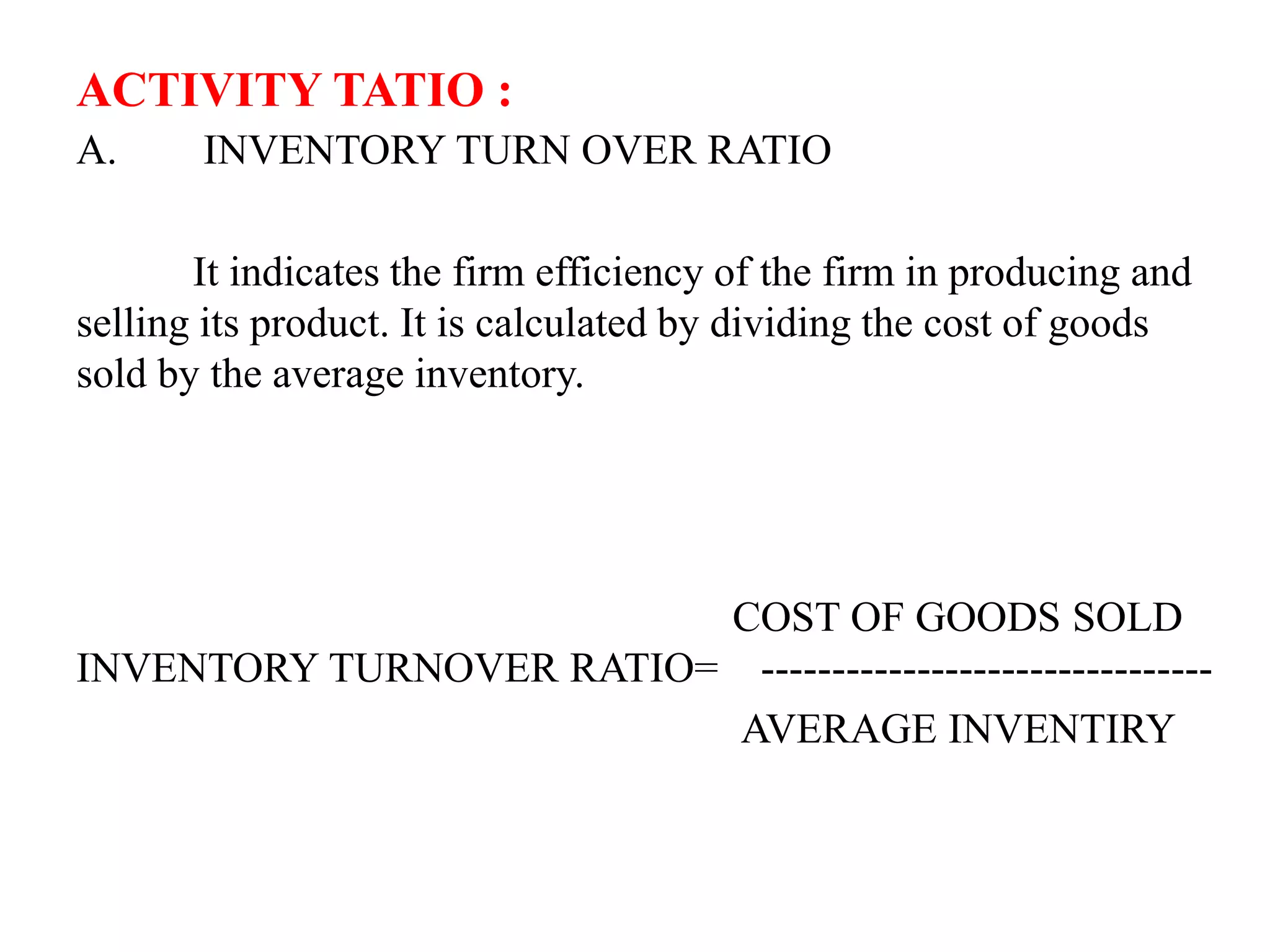 ACTIVITY TATIO :
A. INVENTORY TURN OVER RATIO
It indicates the firm efficiency of the firm in producing and
selling its product. It is calculated by dividing the cost of goods
sold by the average inventory.
COST OF GOODS SOLD
INVENTORY TURNOVER RATIO= --------------------------------
AVERAGE INVENTIRY
 