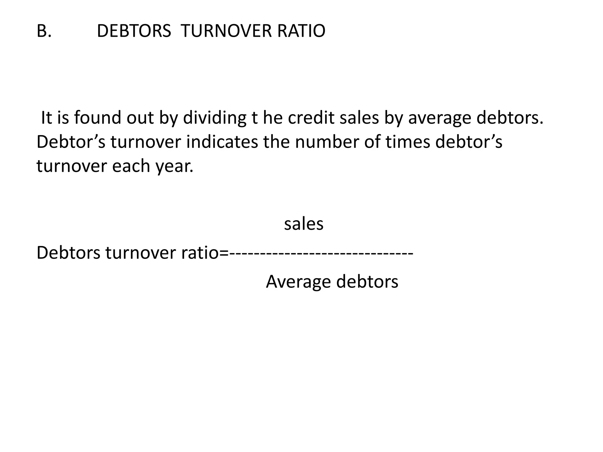 B. DEBTORS TURNOVER RATIO
It is found out by dividing t he credit sales by average debtors.
Debtor’s turnover indicates the number of times debtor’s
turnover each year.
sales
Debtors turnover ratio=------------------------------
Average debtors
 