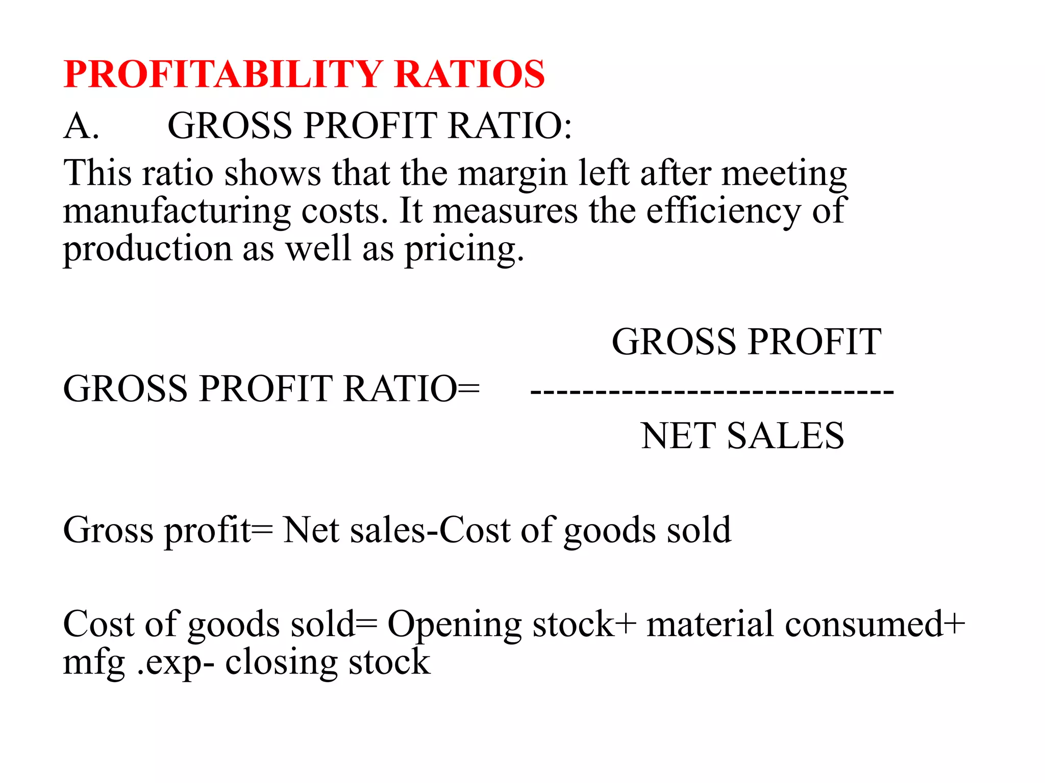 PROFITABILITY RATIOS
A. GROSS PROFIT RATIO:
This ratio shows that the margin left after meeting
manufacturing costs. It measures the efficiency of
production as well as pricing.
GROSS PROFIT
GROSS PROFIT RATIO= ----------------------------
NET SALES
Gross profit= Net sales-Cost of goods sold
Cost of goods sold= Opening stock+ material consumed+
mfg .exp- closing stock
 