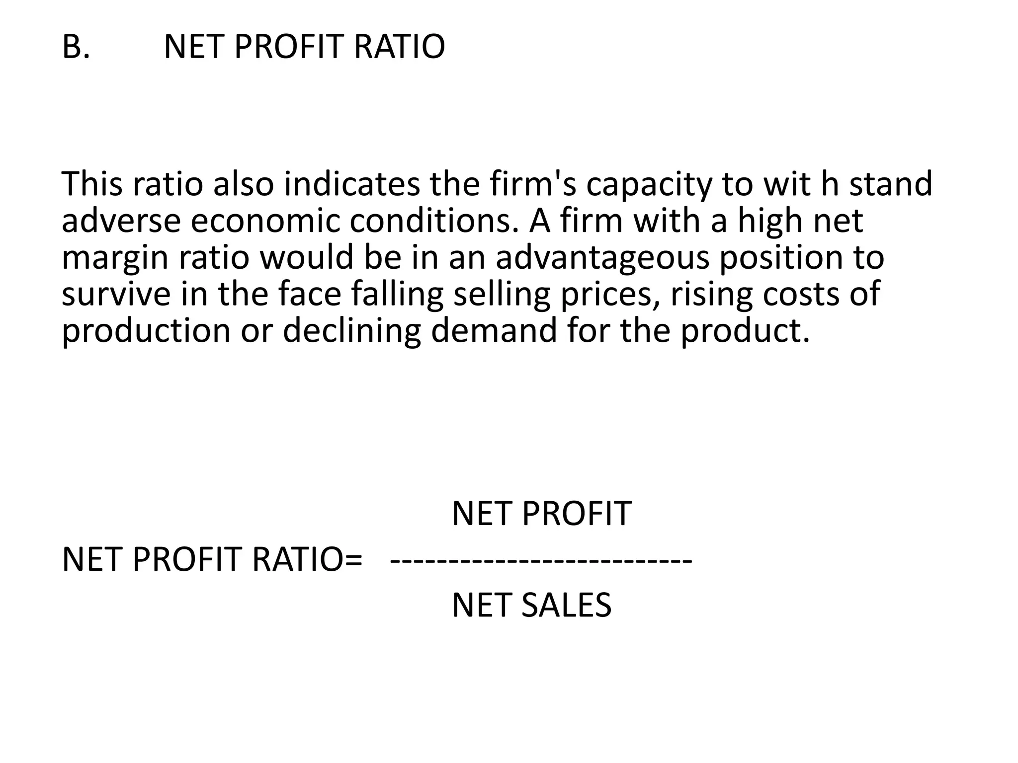 B. NET PROFIT RATIO
This ratio also indicates the firm's capacity to wit h stand
adverse economic conditions. A firm with a high net
margin ratio would be in an advantageous position to
survive in the face falling selling prices, rising costs of
production or declining demand for the product.
NET PROFIT
NET PROFIT RATIO= --------------------------
NET SALES
 