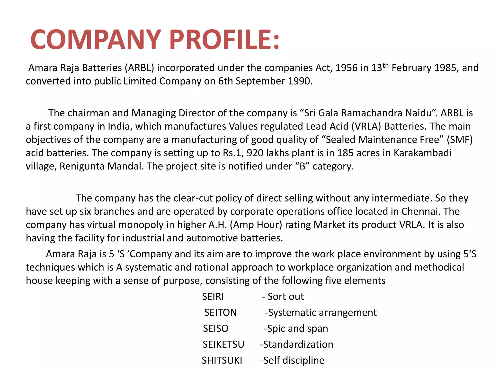 COMPANY PROFILE:
Amara Raja Batteries (ARBL) incorporated under the companies Act, 1956 in 13th February 1985, and
converted into public Limited Company on 6th September 1990.
The chairman and Managing Director of the company is “Sri Gala Ramachandra Naidu”. ARBL is
a first company in India, which manufactures Values regulated Lead Acid (VRLA) Batteries. The main
objectives of the company are a manufacturing of good quality of “Sealed Maintenance Free” (SMF)
acid batteries. The company is setting up to Rs.1, 920 lakhs plant is in 185 acres in Karakambadi
village, Renigunta Mandal. The project site is notified under “B” category.
The company has the clear-cut policy of direct selling without any intermediate. So they
have set up six branches and are operated by corporate operations office located in Chennai. The
company has virtual monopoly in higher A.H. (Amp Hour) rating Market its product VRLA. It is also
having the facility for industrial and automotive batteries.
Amara Raja is 5 ‘S ’Company and its aim are to improve the work place environment by using 5‘S
techniques which is A systematic and rational approach to workplace organization and methodical
house keeping with a sense of purpose, consisting of the following five elements
SEIRI - Sort out
SEITON -Systematic arrangement
SEISO -Spic and span
SEIKETSU -Standardization
SHITSUKI -Self discipline
 