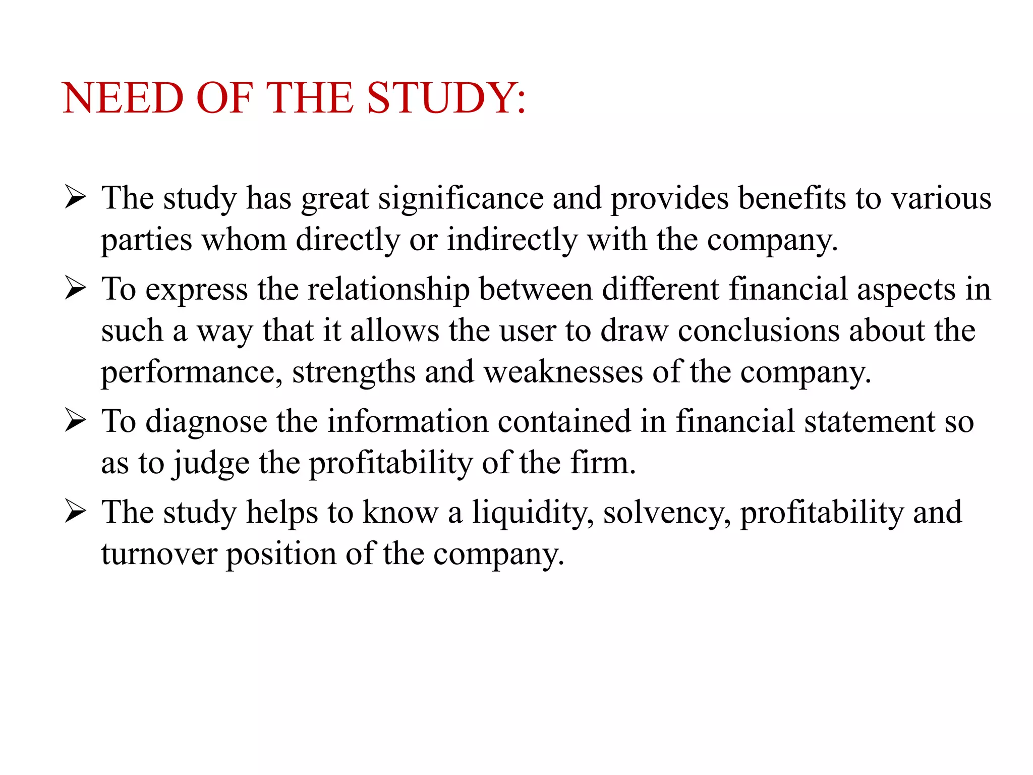 NEED OF THE STUDY:
 The study has great significance and provides benefits to various
parties whom directly or indirectly with the company.
 To express the relationship between different financial aspects in
such a way that it allows the user to draw conclusions about the
performance, strengths and weaknesses of the company.
 To diagnose the information contained in financial statement so
as to judge the profitability of the firm.
 The study helps to know a liquidity, solvency, profitability and
turnover position of the company.
 