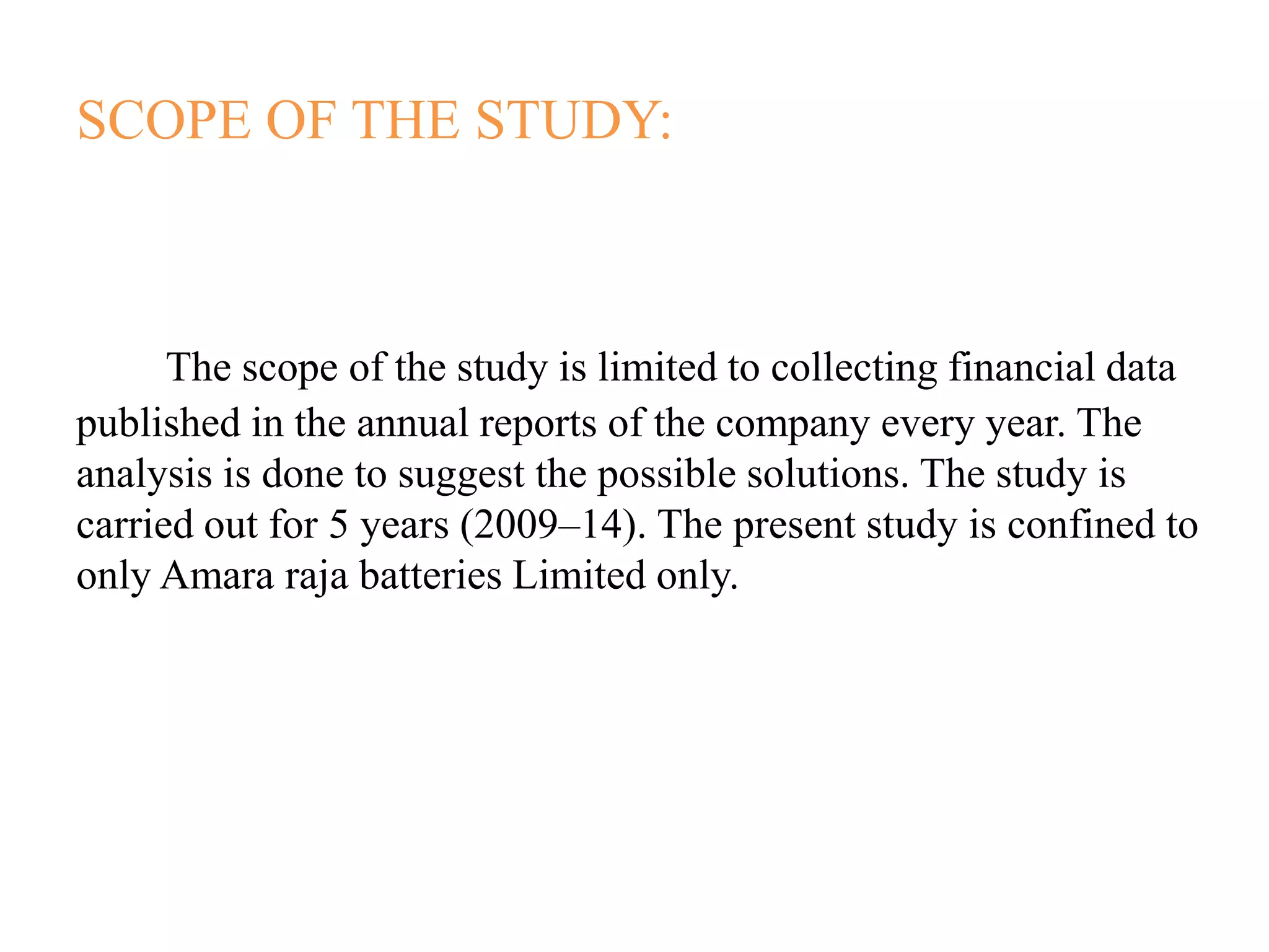 SCOPE OF THE STUDY:
The scope of the study is limited to collecting financial data
published in the annual reports of the company every year. The
analysis is done to suggest the possible solutions. The study is
carried out for 5 years (2009–14). The present study is confined to
only Amara raja batteries Limited only.
 