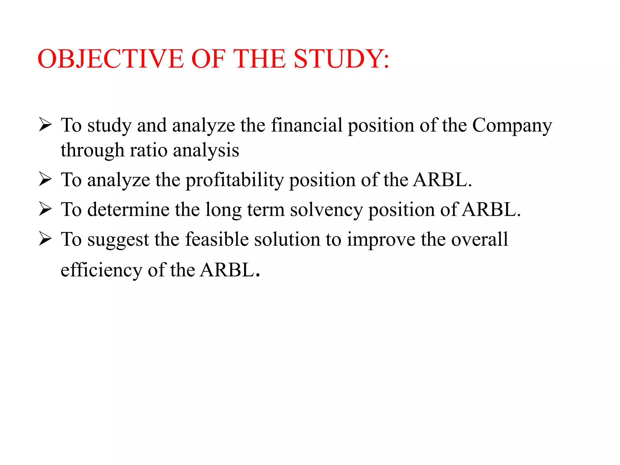 OBJECTIVE OF THE STUDY:
 To study and analyze the financial position of the Company
through ratio analysis
 To analyze the profitability position of the ARBL.
 To determine the long term solvency position of ARBL.
 To suggest the feasible solution to improve the overall
efficiency of the ARBL.
 