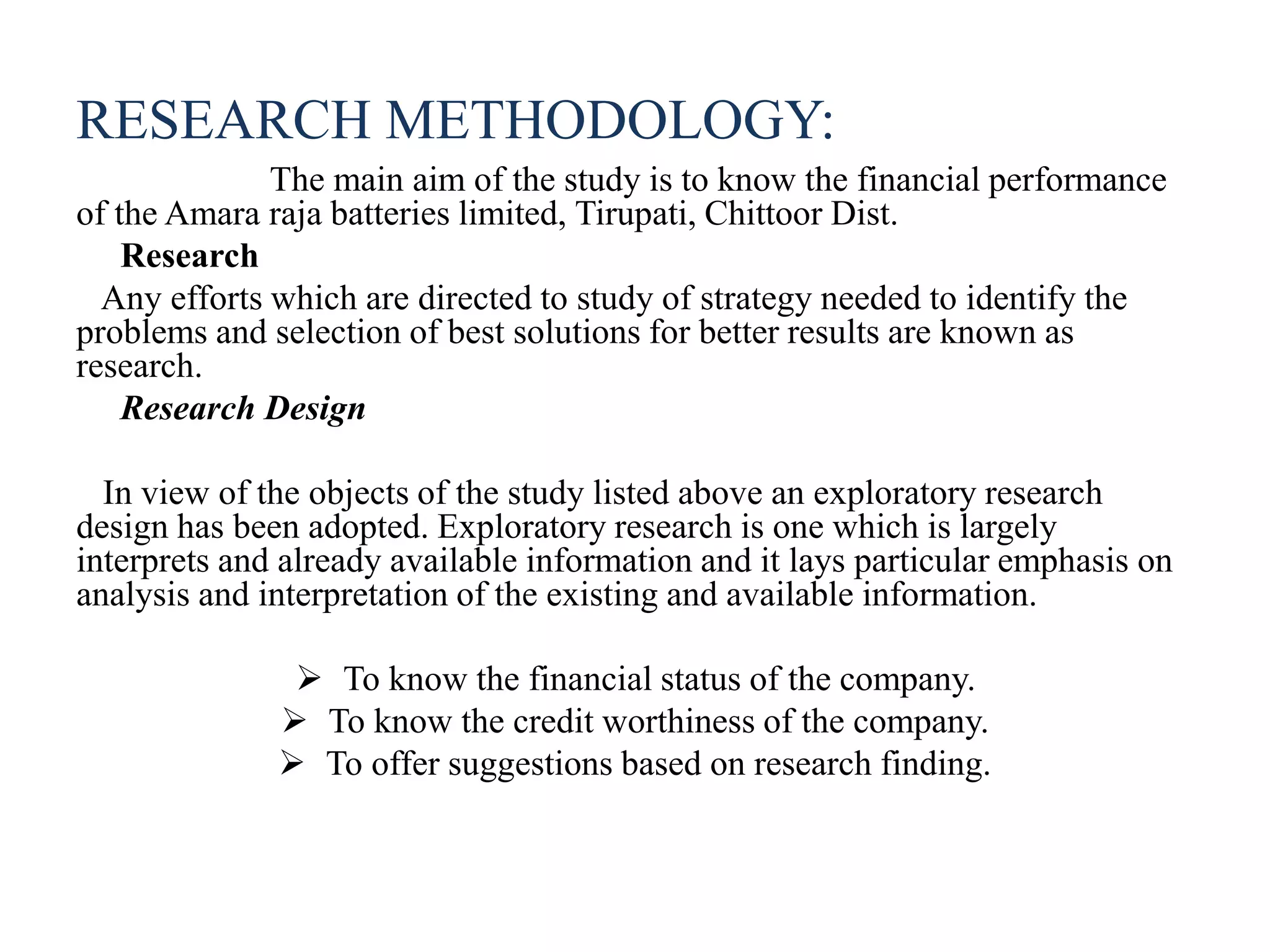 RESEARCH METHODOLOGY:
The main aim of the study is to know the financial performance
of the Amara raja batteries limited, Tirupati, Chittoor Dist.
Research
Any efforts which are directed to study of strategy needed to identify the
problems and selection of best solutions for better results are known as
research.
Research Design
In view of the objects of the study listed above an exploratory research
design has been adopted. Exploratory research is one which is largely
interprets and already available information and it lays particular emphasis on
analysis and interpretation of the existing and available information.
 To know the financial status of the company.
 To know the credit worthiness of the company.
 To offer suggestions based on research finding.
 