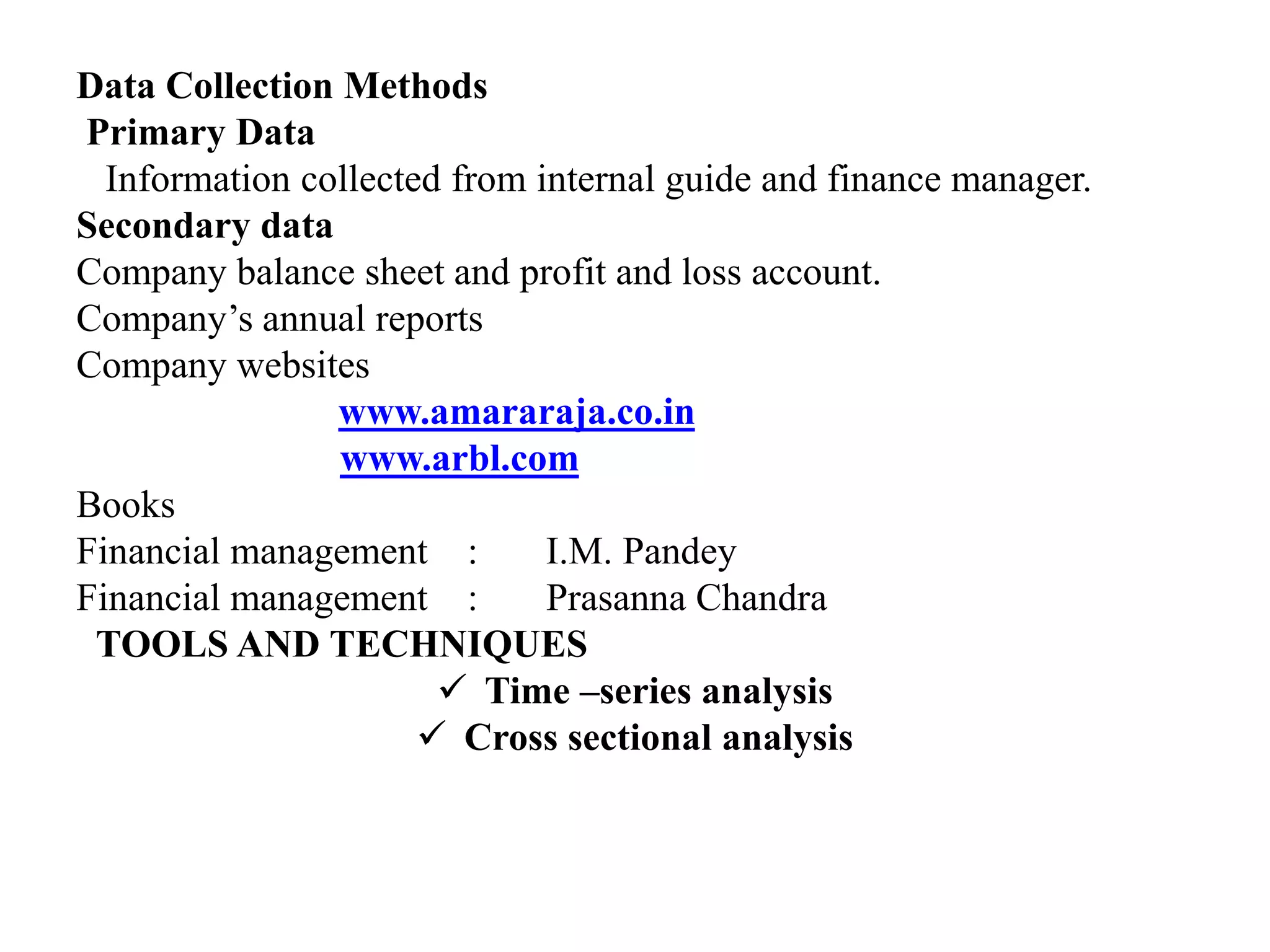 Data Collection Methods
Primary Data
Information collected from internal guide and finance manager.
Secondary data
Company balance sheet and profit and loss account.
Company’s annual reports
Company websites
www.amararaja.co.in
www.arbl.com
Books
Financial management : I.M. Pandey
Financial management : Prasanna Chandra
TOOLS AND TECHNIQUES
 Time –series analysis
 Cross sectional analysis
 