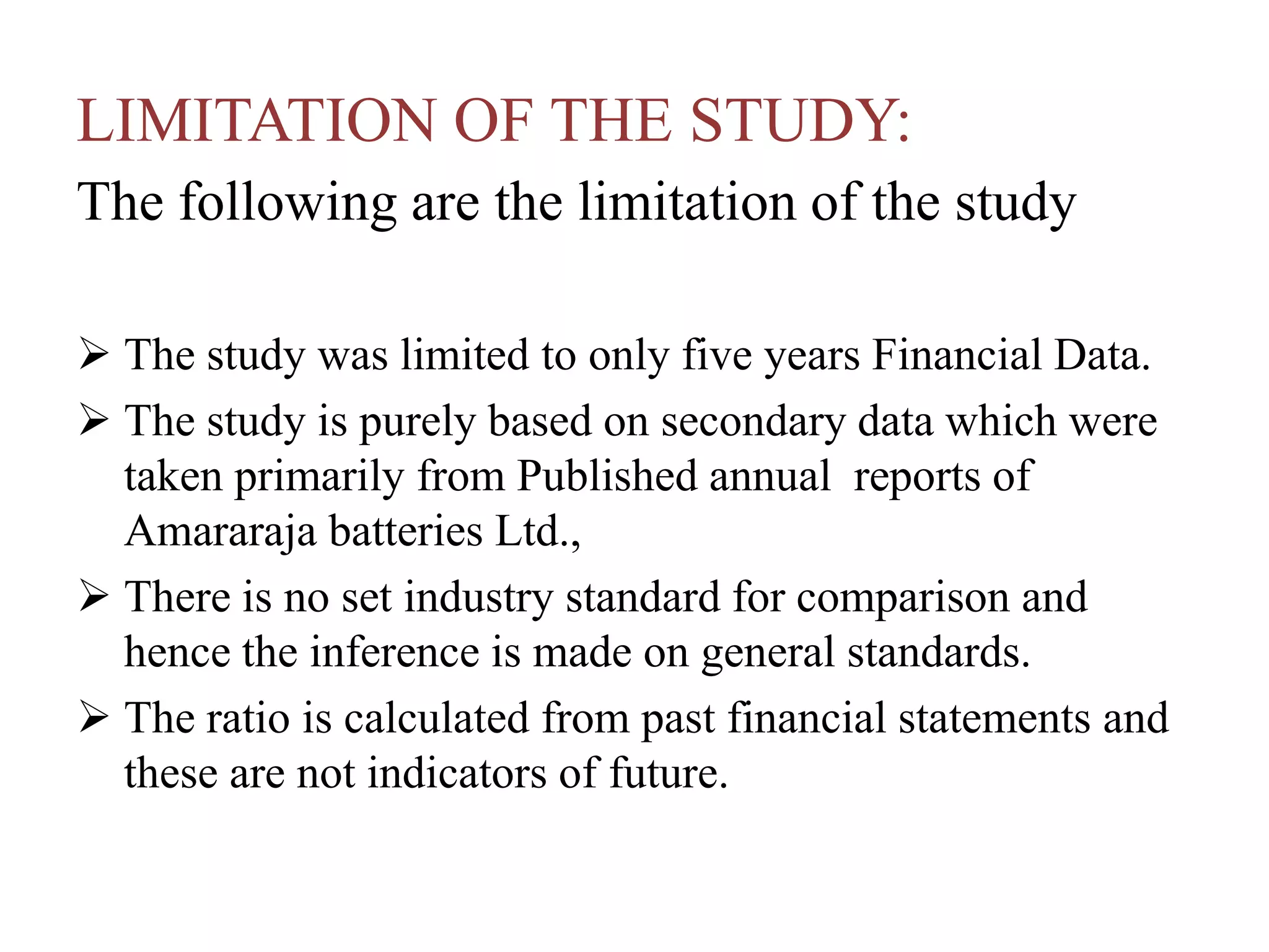 LIMITATION OF THE STUDY:
The following are the limitation of the study
 The study was limited to only five years Financial Data.
 The study is purely based on secondary data which were
taken primarily from Published annual reports of
Amararaja batteries Ltd.,
 There is no set industry standard for comparison and
hence the inference is made on general standards.
 The ratio is calculated from past financial statements and
these are not indicators of future.
 