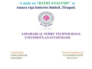 A study on “RATIO ANALYSIS” at
Amara raja batteries limited ,Tirupati.
JAWAHARLAL NEHRU TECHNOLOGIAL
UNIVERSITY,ANANTAPURAMU
Submitted By: Under the guidance of:
R.MALLIKARJUNA Dr.P.JAYARAMI REDDY
130A1E0061 M.B.A,Ph.D
 