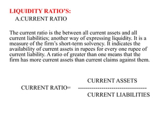 LIQUIDITY RATIO’S:
A.CURRENT RATIO
The current ratio is the between all current assets and all
current liabilities; another way of expressing liquidity. It is a
measure of the firm’s short-term solvency. It indicates the
availability of current assets in rupees for every one rupee of
current liability. A ratio of greater than one means that the
firm has more current assets than current claims against them.
CURRENT ASSETS
CURRENT RATIO= -----------------------------------
CURRENT LIABILITIES
 