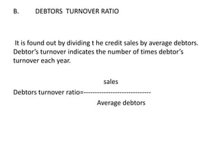 B. DEBTORS TURNOVER RATIO
It is found out by dividing t he credit sales by average debtors.
Debtor’s turnover indicates the number of times debtor’s
turnover each year.
sales
Debtors turnover ratio=------------------------------
Average debtors
 