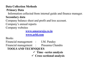 Data Collection Methods
Primary Data
Information collected from internal guide and finance manager.
Secondary data
Company balance sheet and profit and loss account.
Company’s annual reports
Company websites
www.amararaja.co.in
www.arbl.com
Books
Financial management : I.M. Pandey
Financial management : Prasanna Chandra
TOOLS AND TECHNIQUES
 Time –series analysis
 Cross sectional analysis
 