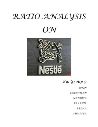 RATIO ANALYSIS<br />ON<br />                   By: Group 9<br />                                         BIPIN<br />                                                                     LAKSHMAN<br />                                                                     NANDITA<br />                                                                    PRABHIR<br />                                                                     REEMA<br />                                                                     SUMAIYA<br />ABOUT THE COMPANY     <br />Introduction<br />Nestlé with headquarters in Vevey, Switzerland was founded in 1866 by Henri Nestlé and is today the world's leading nutrition, health and wellness company. Sales for 2008 were CHF 109.9 bn, with a net profit of CHF 18.0 bn. We employ around 283 000 people and have factories or operations in almost every country in the world.<br />The Company's strategy is guided by several fundamental principles. Nestlé's existing products grow through innovation and renovation while maintaining a balance in geographic activities and product lines. Long-term potential is never sacrificed for short-term performance. The Company's priority is to bring the best and most relevant products to people, wherever they are, whatever their needs, throughout their lives.<br />The Nestlé Addresses navigation at the top of this page will give you access to Nestlé offices and websites around the world. We demonstrate through our way of doing business in all the countries where we are present a deep understanding of the local nature of nutrition, health and wellness; we know that there is no one single product for everyone - our products are tailored to suit tastes and habits wherever you are.<br />NESTLE INDIA<br />Nestlé’s relationship with India dates back to 1912, when it began trading as The Nestlé Anglo-Swiss Condensed Milk Company (Export) Limited, importing and selling finished products in the Indian market. After India’s independence in 1947, the economic policies of the Indian Government emphasized the need for local production. Nestlé responded to India’s aspirations by forming a company in India and set up its first factory in 1961 at Moga, Punjab, where the Government wanted Nestlé to develop the milk economy. Progress in Moga required the introduction of Nestlé’s Agricultural Services to educate advice and help the farmer in a variety of aspects. From increasing the milk yield of their cows through improved dairy farming methods, to irrigation, scientific crop management practices and helping with the procurement of bank loans. Nestlé set up milk collection centers that would not only ensure prompt collection and pay fair prices, but also instill amongst the community, a confidence in the dairy business. Progress involved the creation of prosperity on an on-going and sustainable basis that has resulted in not just the transformation of Moga into a prosperous and vibrant milk district today, but a thriving hub of industrial activity, as well.Nestlé has been a partner in India's growth for over nine decades now and has built a very special relationship of trust and commitment with the people of India. The Company's activities in India have facilitated direct and indirect employment and provides livelihood to about one million people including farmers, suppliers of packaging materials, services and other goods.The Company continuously focuses its efforts to better understand the changing lifestyles of India and anticipate consumer needs in order to provide Taste, Nutrition, Health and Wellness through its product offerings. The culture of innovation and renovation within the Company and access to the Nestlé Group's proprietary technology/Brands expertise and the extensive centralized Research and Development facilities gives it a distinct advantage in these efforts. It helps the Company to create value that can be sustained over the long term by offering consumers a wide variety of high quality, safe food products at affordable prices. Nestlé India manufactures products of truly international quality under internationally famous brand names such as NESCAFÉ, MAGGI, MILKYBAR, MILO, KIT KAT, BAR-ONE, MILKMAID and NESTEA and in recent years the Company has also introduced products of daily consumption and use such as NESTLÉ Milk, NESTLÉ SLIM Milk, NESTLÉ Fresh 'n' Natural Dahi and NESTLÉ Jeera Raita.Nestlé India is a responsible organization and facilitates initiatives that help to improve the quality of life in the communities where it operates<br />After nearly a century-old association with the country, today, Nestlé India has presence across India with 7 manufacturing facilities and 4 branch offices spread across the region.Nestlé India’s first production facility, set up in 1961 at Moga (Punjab), was followed soon after by its second plant, set up at Choladi (Tamil Nadu), in 1967. Consequently, Nestlé India set up factories in Nanjangud (Karnataka), in 1989, and Samalkha (Haryana), in 1993. This was succeeded by the commissioning of two more factories - at Ponda and Bicholim, Goa, in 1995 and 1997 respectively. The seventh factory was set up at Pantnagar, Uttarakhand, in 2006.The 4 branch offices in the country help facilitate the sales and marketing of its products. They are in Delhi, Mumbai, Chennai and Kolkata. The Nestlé India head office is located in Gurgaon, Haryana.<br />NESTLE’S BRANDS<br />Milk Products & Nutrition              Beverages                                            Prepared Dishes                               Chocolates & confectioneries                       <br />DIRECTORS & OFFICERS<br />Mr. Antonio Helio WaszykChairman and Managing DirectorMr. Shobinder DuggalDirector  - Finance & ControlMr. Michael W.O. GarrettNon Executive DirectorMr. Ravinder NarainNon Executive DirectorMr. Pradip Baijal Non Executive DirectorMr. Rajendra S. PawarNon Executive DirectorMr. Richard SykesAlternate Director to Mr. Michael W.O GarrettCompany SecretaryMr. B. MurliSenior Vice President - Legal & Company SecretaryAudit CommitteeMr. Pradip Baijal Chairman Mr. Rajendra S. PawarMemberMr. Ravinder NarainMemberShareholder / Investor Grievance CommitteeMr. Ravinder NarainChairmanMr. Antonio Helio WaszykMember<br />COMPANY’SFINANCIAL REPORTS<br />BALANCE SHEET<br />    (Rs Crore) Dec ' 08Dec ' 07Dec ' 06Dec ' 05Dec ' 04Sources of fundsOwner's fundEquity share capital96.4296.4296.4296.4296.42Share application money-----Preference share capital-----Reserves & surplus376.93322.01292.47257.72222.99Loan fundsSecured loans0.822.8716.2714.37.91Unsecured loans-----Total474.17421.3405.16368.4327.3Uses of fundsFixed assetsGross block1,404.851,179.771,058.27942.4838.16Less : revaluation reserve-----Less : accumulated depreciation651.85577.96516.48468.63440.94Net block752.99601.81541.8473.77397.22Capital work-in-progress109.1773.738.2422.8334.09Investments34.994.477.77104.43154.86Net current assetsCurrent assets, loans & advances836.86678.69583.45514.59421.2Less : current liabilities & provisions1,259.751,027.31836.1747.18680.05Total net current assets-422.89-348.61-252.65-232.6-258.9Miscellaneous expenses not written-----Total474.17421.3405.16368.4327.3Notes:Book value of unquoted investments34.994.477.77104.43154.86Market value of quoted investments-----Contingent liabilities84.963.2735.9350.0410.39Number of equity shares outstanding (Lakhs)964.16964.16964.16964.16964.16<br />PROFIT AND LOSS ACCOUNT    (Rs Crore) Dec ' 08Dec ' 07Dec ' 06Dec ' 05Dec ' 04Income     Operating income4,328.653,500.962,819.162,475.092,229.42Expenses     Material consumed2,122.741,692.531,334.791,119.071,041.44Manufacturing expenses 233.21186.09168.21152.97126.15Personnel expenses314.58269.44216.16183.29164.25Selling expenses449.4340.2278.33268.77242.9Administrative expenses371.77329.73289.75248.55226.48Expenses capitalized-----Cost of sales3,491.702,817.992,287.241,972.651,801.22Operating profit836.95682.97531.92502.43428.2Other recurring income32.9125.1320.612311.09Adjusted PBDIT869.86708.1552.53525.44439.3Financial expenses1.640.850.440.210.78Depreciation 92.3674.7466.2856.8449.14Other write offs-----Adjusted PBT775.86632.5485.8468.39389.38Tax charges 238.74214.8165.43159.49134.58Adjusted PAT537.12417.7320.37308.9254.8Non recurring items-3.03-3.89-5.280.67-2.88Other non cash adjustments-----Reported net profit534.08413.81315.1309.57251.92Earnings before appropriation546.6424.28322.32313.03296.15Equity dividend409.77318.17245.86241.04236.22Preference dividend-----Dividend tax69.6452.2134.4833.8131.29Retained earnings67.1953.941.9838.1828.65<br />CASH FLOW STATEMENT<br />Dec '04Dec '05Dec '06Dec '07Dec '0812 mths12 mths12 mths12 mths12 mthsNet Profit Before Tax386.49469.06480.52628.61772.83Net Cash From Operating Activities365.18403.06418.55519.19723.57Net Cash (used in)/fromInvesting Activities-65.04-130.36-121.73-168.71-251.92Net Cash (used in)/from Financing Activities-215.75-295.94-283.76-372.45-375.22Net (decrease)/increase In Cash and Cash Equivalents84.38-23.2413.06-21.9796.43Opening Cash & Cash Equivalents79.93164.31141.07154.13132.16Closing Cash & Cash Equivalents164.31141.07154.13132.16228.59<br />RATIO ANALYSIS?<br />What Does Ratio Analysis Mean?A tool used by individuals to conduct a quantitative analysis of information in a company's financial statements. Ratios are calculated from current year numbers and are then compared to previous years, other companies, the industry, or even the economy to judge the performance of the company. Ratio analysis is predominately used by proponents of fundamental analysis.<br />Advantages of Ratios Analysis:<br />Ratio analysis is an important and age-old technique of financial analysis. The following are some of the advantages / Benefits of ratio analysis: <br />Simplifies financial statements: It simplifies the comprehension of financial statements. Ratios tell the whole story of changes in the financial condition of the business <br />Facilitates inter-firm comparison: It provides data for inter-firm comparison. Ratios highlight the factors associated with with successful and unsuccessful firm. They also reveal strong firms and weak firms, overvalued and undervalued firms. <br />Helps in planning: It helps in planning and forecasting. Ratios can assist management, in its basic functions of forecasting. Planning, co-ordination, control and communications. <br />Makes inter-firm comparison possible: Ratios analysis also makes possible comparison of the performance of different divisions of the firm. The ratios are helpful in deciding about their efficiency or otherwise in the past and likely performance in the future. <br />Help in investment decisions: It helps in investment decisions in the case of investors and lending decisions in the case of bankers etc. <br />,[object Object],The ratios analysis is one of the most powerful tools of financial management. Though ratios are simple to calculate and easy to understand, they suffer from serious limitations. <br />Limitations of financial statements: Ratios are based only on the information which has been recorded in the financial statements. Financial statements themselves are subject to several limitations. Thus ratios derived, there from, are also subject to those limitations. For example, non-financial changes though important for the business are not relevant by the financial statements. Financial statements are affected to a very great extent by accounting conventions and concepts. Personal judgment plays a great part in determining the figures for financial statements. <br />Comparative study required: Ratios are useful in judging the efficiency of the business only when they are compared with past results of the business. However, such a comparison only provide glimpse of the past performance and forecasts for future may not prove correct since several other factors like market conditions, management policies, etc. may affect the future operations. <br />Ratios alone are not adequate: Ratios are only indicators, they cannot be taken as final regarding good or bad financial position of the business. Other things have also to be seen. <br />Problems of price level changes: A change in price level can affect the validity of ratios calculated for different time periods. In such a case the ratio analysis may not clearly indicate the trend in solvency and profitability of the company. The financial statements, therefore, be adjusted keeping in view the price level changes if a meaningful comparison is to be made through accounting ratios. <br />Lack of adequate standard: No fixed standard can be laid down for ideal ratios. There are no well accepted standards or rule of thumb for all ratios which can be accepted as norm. It renders interpretation of the ratios difficult. <br />Limited use of single ratios: A single ratio, usually, does not convey much of a sense. To make a better interpretation, a number of ratios have to be calculated which is likely to confuse the analyst than help him in making any good decision. <br />Personal bias: Ratios are only means of financial analysis and not an end in itself. Ratios have to interpreted and different people may interpret the same ratio in different way. <br />Incomparable: Not only industries differ in their nature, but also the firms of the similar business widely differ in their size and accounting procedures etc. It makes comparison of ratios difficult and misleading. <br />Classification of Accounting Ratios:<br />Ratios may be classified in a number of ways to suit any particular purpose. Different kinds of ratios are selected for different types of situations. Mostly, the purpose for which the ratios are used and the kind of data available determine the nature of analysis. The various accounting ratios can be classified as follows:<br />Classification of Accounting Ratios / Financial Ratios(A)Traditional Classification or Statement Ratios(B)Functional Classification or Classification According to Tests(C)Significance Ratios or Ratios According to ImportanceProfit and loss account ratios or revenue/income statement ratios Balance sheet ratios or position statement ratios Composite/mixed ratios or inter statement ratios Profitability ratios Liquidity ratios Activity ratios Leverage ratios or long term solvency ratios  Primary ratios Secondary ratios  <br /> <br />(B)FunctionalClassification(or) Classification According to Tests <br />Generally, financial ratios are calculated for the purpose of evaluating aspects of a company's operations and fall into the following categories:<br />liquidity ratios measure a firm's ability to meet its current obligations.<br />profitability ratios measure management's ability to control expenses and to earn a return on the resources committed to the business.<br />leverage ratios measure the degree of protection of suppliers of long-term funds and can also aid in judging a firm's ability to raise additional debt and its capacity to pay its liabilities on time.<br />efficiency, activity or turnover ratios provide information about management's ability to control expenses and to earn a return on the resources committed to the business.<br />Profitability ratios:<br />Gross profit ratio = Indicates the relationship between net sales revenue and the cost of goods sold. This ratio should be compared with industry data as it may indicate insufficient volume and excessive purchasing or labor costs.<br />Net profit ratio = A measure of net income generated by each rupee of sales.<br />Operating ratio = A measure of the operating income generated by each rupee of sales.<br />Return on equity capital = Measures the income earned on the shareholder's investment in the business.<br />Return on capital employed (ROCE) ratio = Measures the income earned on the invested capital.<br />Earnings Per Share Ratio = Measure to calculate the earning after taking PAT into consideration.<br />Liquidity ratios:<br />Current ratio = Provides an indication of the liquidity of the business by comparing the amount of current assets to current liabilities. A business's current assets generally consist of cash, marketable securities, accounts receivable, and inventories. Current liabilities include accounts payable, current maturities of long-term debt, accrued income taxes, and other accrued expenses that are due within one year. In general, businesses prefer to have at least one dollar of current assets for every dollar of current liabilities. However, the normal current ratio fluctuates from industry to industry. A current ratio significantly higher than the industry average could indicate the existence of redundant assets. Conversely, a current ratio significantly lower than the industry average could indicate a lack of liquidity.<br />Liquid /Acid test / Quick ratio = A measurement of the liquidity position of the business. The quick ratio compares the cash plus cash equivalents and accounts receivable to the current liabilities. The primary difference between the current ratio and the quick ratio is the quick ratio does not include inventory and prepaid expenses in the calculation. Consequently, a business's quick ratio will be lower than its current ratio. It is a stringent test of liquidity.<br />Cash ratio= Indicates a conservative view of liquidity such as when a company has pledged its receivables and its inventory, or the analyst suspects severe liquidity problems with inventory and receivables.<br />Activity ratios:<br />Inventory/Stock turnover ratio = Indicates the liquidity of the inventory.<br />Debtors/Receivables turnover ratio = Indicates the liquidity of the company's receivables.<br />Average collection period = Indicates the liquidity of the company's receivables in days.<br />Working capital turnover ratio = Indicates the turnover in working capital per year. A low ratio indicates inefficiency, while a high level implies that the company's working capital is working too hard.<br />Fixed assets turnover ratio= Measures the capacity utilization and the quality of fixed assets.<br />Current assets turnover ratio= Measures the capacity utilization and the quality of current assets.<br />Total assets turnover ratio= Measures the activity of the assets and the ability of the business to generate sales through the use of the assets.<br />Leverage ratios or long term solvency ratios:<br />Debt equity ratio = Indicates how well creditors are protected in case of the company's insolvency.<br />Interest coverage or debt service ratio = Indicates a company's capacity to meet interest payments. Uses EBIT (Earnings Before Interest and Taxes)<br />Total debt ratio= Provides information about the company's ability to absorb asset reductions arising from losses without jeopardizing the interest of creditors.<br />Debt- assets ratio= Indicates long-term debt usage.<br />RATIO ANAYLSIS OF NESTLE INDIA..<br />A: PROFITABLE RATIOS:<br />(a)Margin Ratios:<br />,[object Object]