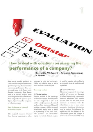 (Relevant to ATE Paper 7 – Advanced Accounting)
Dr. M H Ho
How to deal with questions on assessing the
performance of a company?
This article provides guidance for
candidatesindealingwithexamination
questions regarding the assessment of
a company’s performance. If the user
is to make sense of the figures in the
financial statements, these figures
need to be properly analyzed using
accounting ratios and cash flows and
then compared with previous years’
figures, figures from other companies
or industry averages.
Basic Techniques of Financial
Statement Analysis
The analytical measures obtained
from financial statements are often
expressed as ratios and percentages.
There are different ways in which
these measures can be analyzed.
Percentage analysis
(1)Vertical analysis
Vertical analysis is the percentage
analysis used to show the relationship
of each component to the total
within a single statement. In vertical
analysis of the statement of financial
position, each asset, liability item and
shareholders’ equity item is stated
as a percentage of the total assets,
total liabilities and shareholders’
equity, respectively. Vertical analysis
is useful in assessing relationships in
a company’s financial condition and
operations.
(2) Horizontal analysis
Horizontal analysis is the percentage
analysis of increases or decreases
in related items in the comparative
financial statements. The amount
of each item on the most recent
statement is compared with the
related item on one or more earlier
statements. Additional information
may be required for evaluating the
significance of the changes in the
comparative figures; for example, a
decrease in accounts receivable may
 