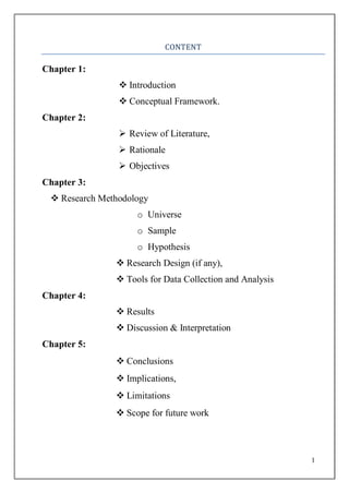 1
CONTENT
Chapter 1:
 Introduction
 Conceptual Framework.
Chapter 2:
 Review of Literature,
 Rationale
 Objectives
Chapter 3:
 Research Methodology
o Universe
o Sample
o Hypothesis
 Research Design (if any),
 Tools for Data Collection and Analysis
Chapter 4:
 Results
 Discussion & Interpretation
Chapter 5:
 Conclusions
 Implications,
 Limitations
 Scope for future work
 