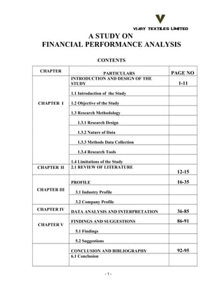 A STUDY ON
FINANCIAL PERFORMANCE ANALYSIS
CONTENTS
CHAPTER

PARTICULARS
INTRODUCTION AND DESIGN OF THE
STUDY

PAGE NO
1-11

1.1 Introduction of the Study
CHAPTER I

1.2 Objective of the Study
1.3 Research Methodology
1.3.1 Research Design
1.3.2 Nature of Data
1.3.3 Methods Data Collection
1.3.4 Research Tools

CHAPTER II

1.4 Limitations of the Study
2.1 REVIEW OF LITERATURE

16-35

PROFILE
CHAPTER III

12-15

3.1 Industry Profile
3.2 Company Profile

CHAPTER IV
CHAPTER V

DATA ANALYSIS AND INTERPRETATION

36-85

FINDINGS AND SUGGESTIONS

86-91

5.1 Findings
5.2 Suggestions
CONCLUSION AND BIBLIOGRAPHY
6.1 Conclusion

-1-

92-95

 